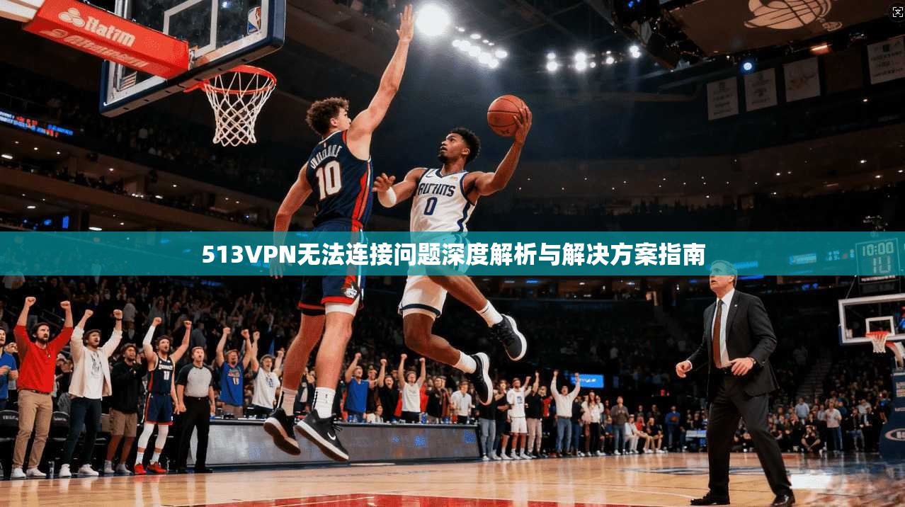 513VPN无法连接问题深度解析与解决方案指南
