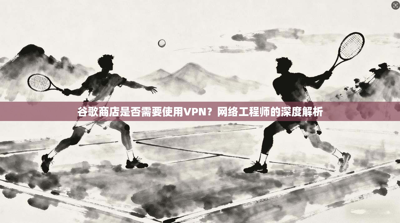 谷歌商店是否需要使用VPN?网络工程师的深度解析
