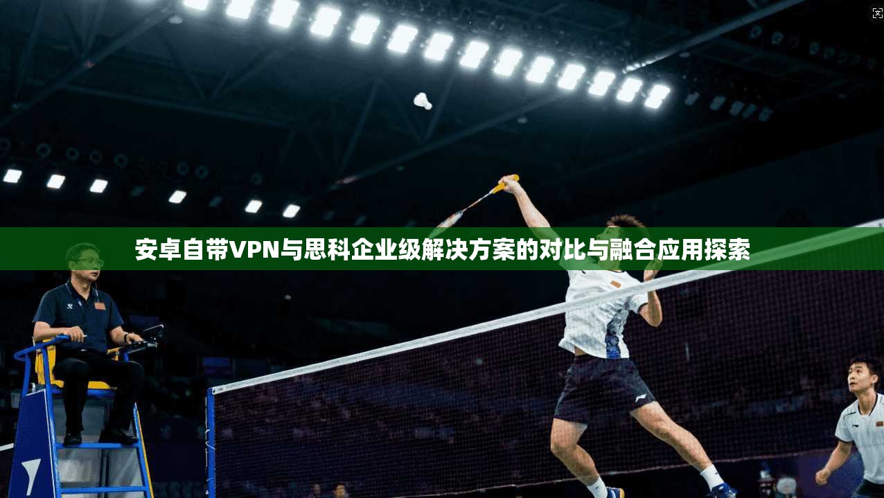 安卓自带VPN与思科企业级解决方案的对比与融合应用探索