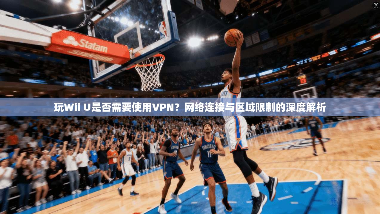 玩Wii U是否需要使用VPN？网络连接与区域限制的深度解析