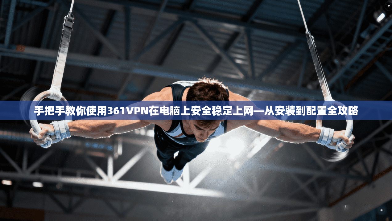 手把手教你使用361VPN在电脑上安全稳定上网—从安装到配置全攻略
