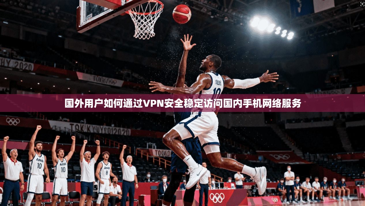 国外用户如何通过VPN安全稳定访问国内手机网络服务