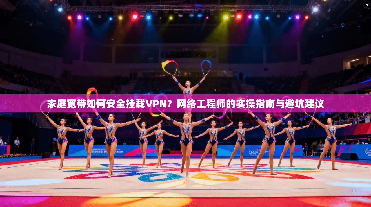 家庭宽带如何安全挂载VPN?网络工程师的实操指南与避坑建议