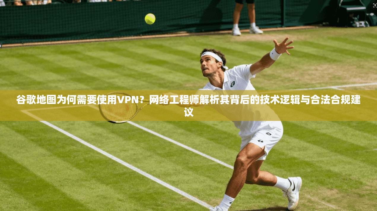 谷歌地图为何需要使用VPN？网络工程师解析其背后的技术逻辑与合法合规建议