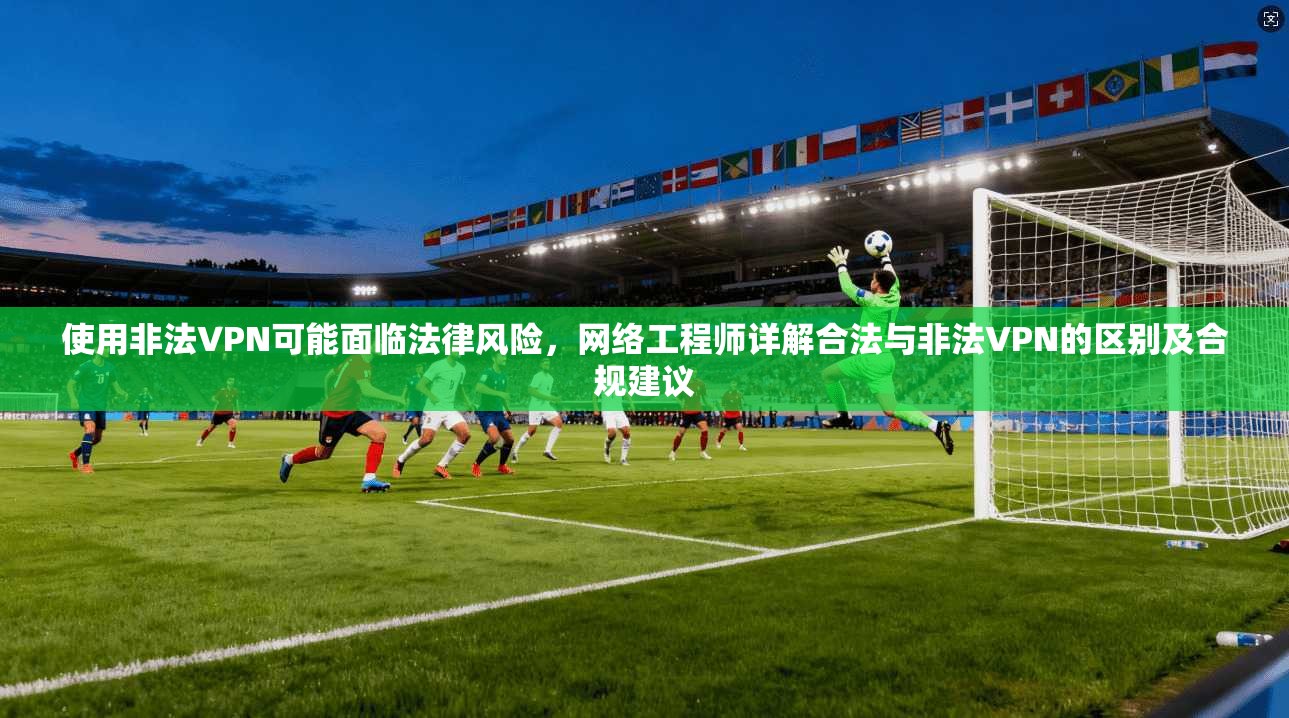 使用非法VPN可能面临法律风险，网络工程师详解合法与非法VPN的区别及合规建议