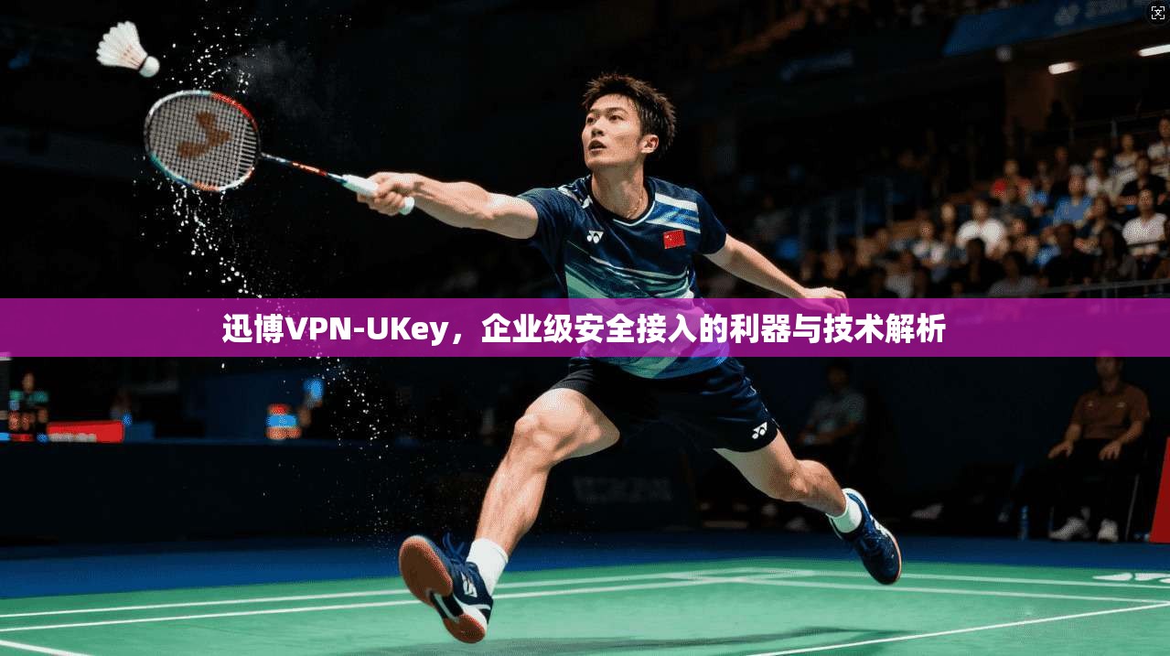 迅博VPN-UKey，企业级安全接入的利器与技术解析