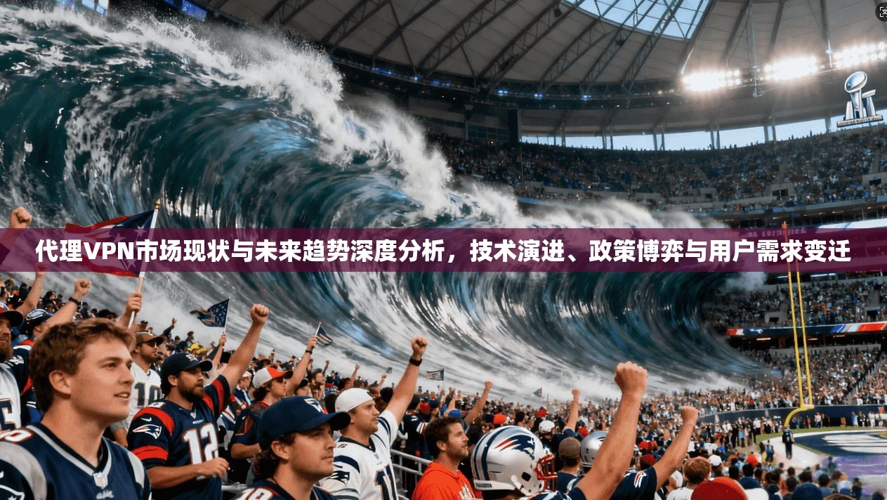 代理VPN市场现状与未来趋势深度分析，技术演进、政策博弈与用户需求变迁