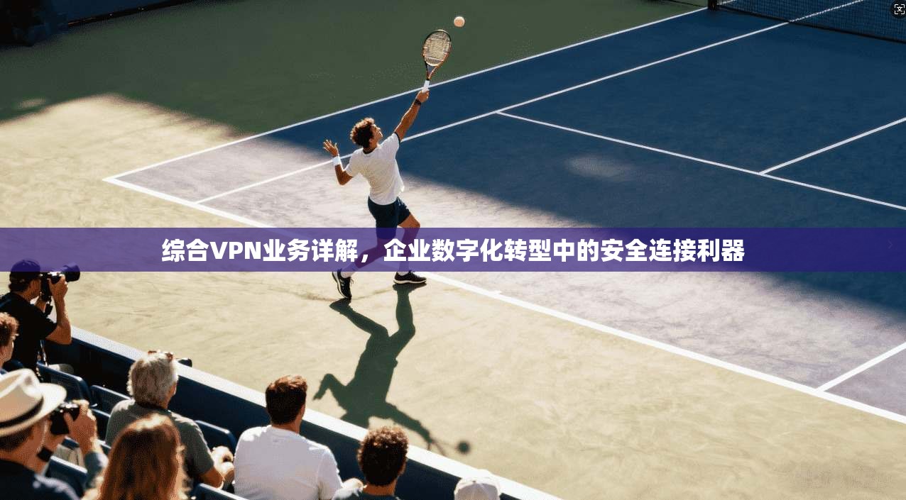 综合VPN业务详解，企业数字化转型中的安全连接利器