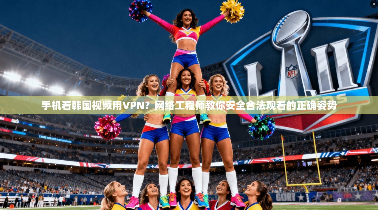 手机看韩国视频用VPN?网络工程师教你安全合法观看的正确姿势