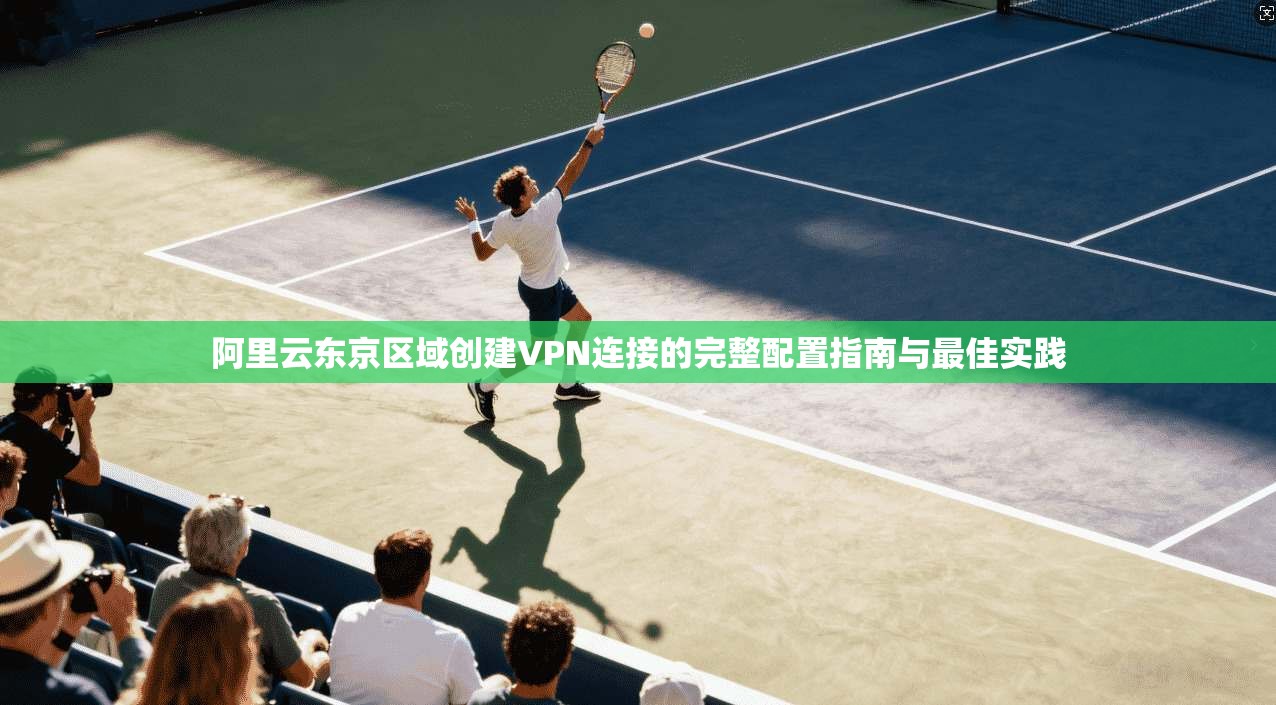 阿里云东京区域创建VPN连接的完整配置指南与最佳实践