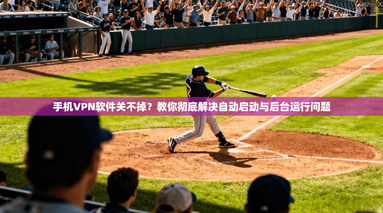 手机VPN软件关不掉？教你彻底解决自动启动与后台运行问题