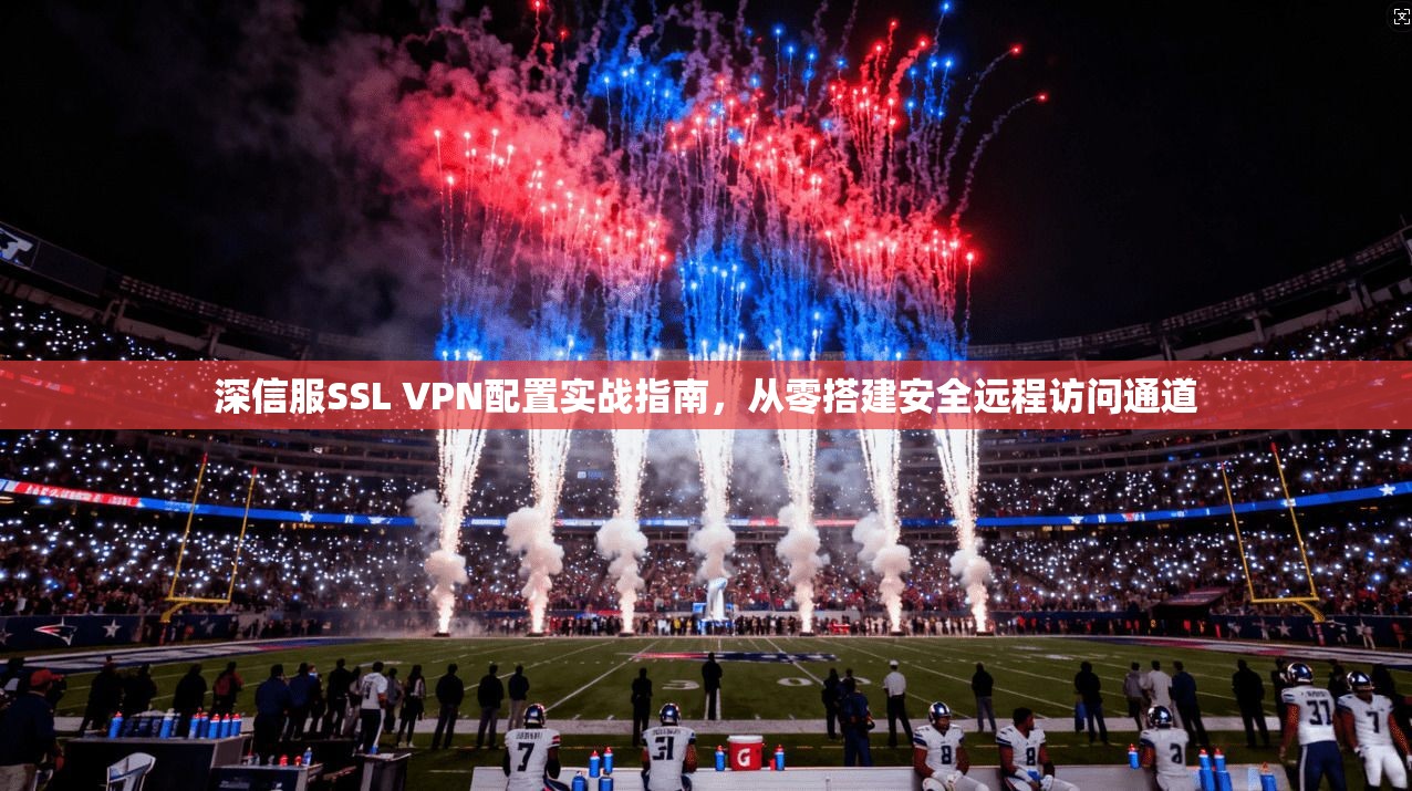 深信服SSL VPN配置实战指南，从零搭建安全远程访问通道