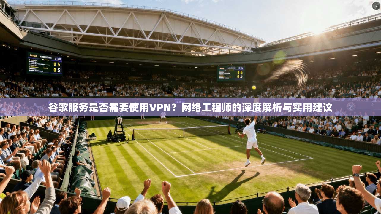 谷歌服务是否需要使用VPN？网络工程师的深度解析与实用建议