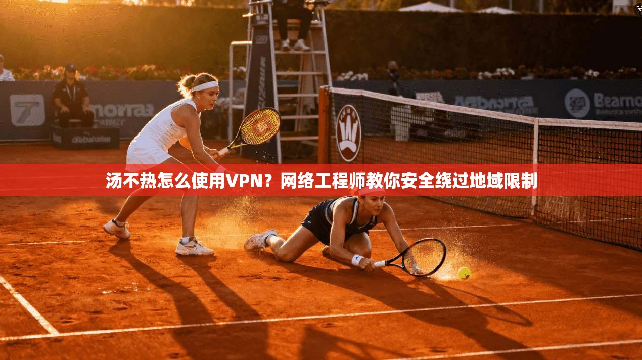 汤不热怎么使用VPN？网络工程师教你安全绕过地域限制