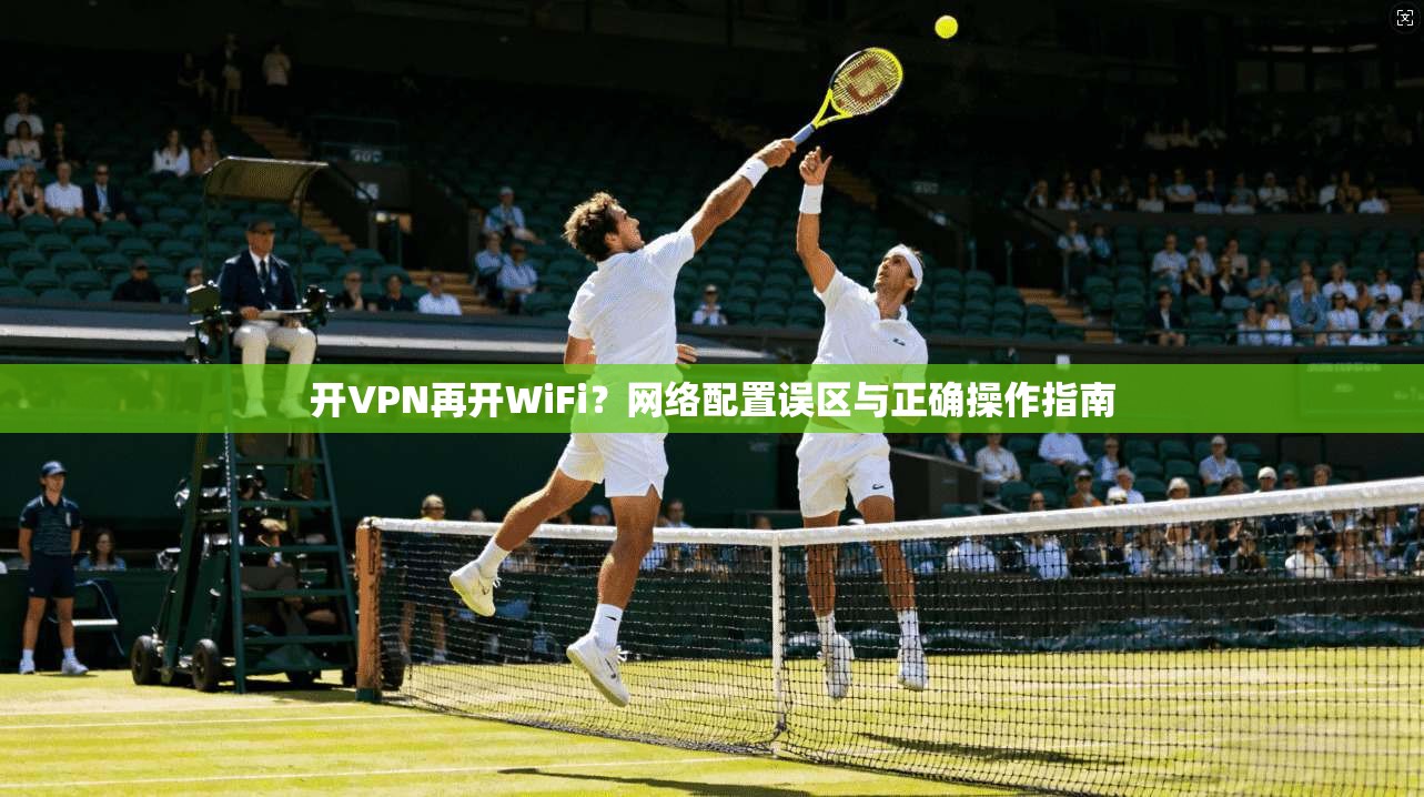 开VPN再开WiFi？网络配置误区与正确操作指南