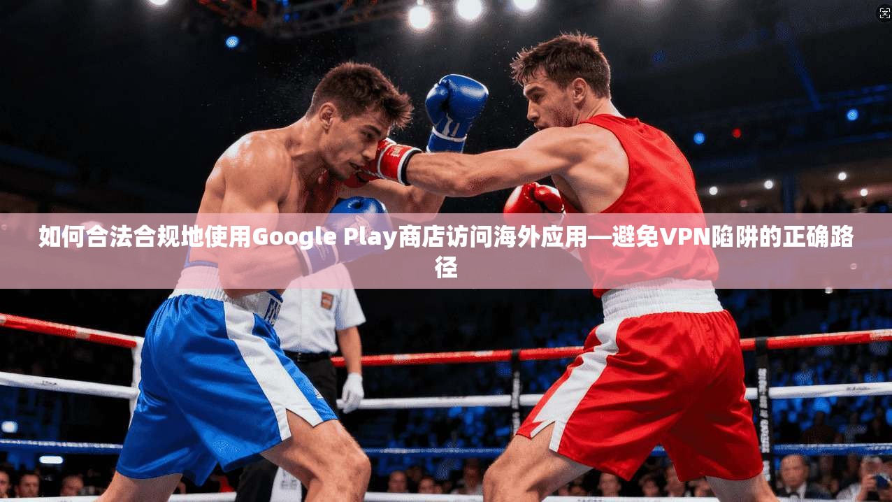 如何合法合规地使用Google Play商店访问海外应用—避免VPN陷阱的正确路径