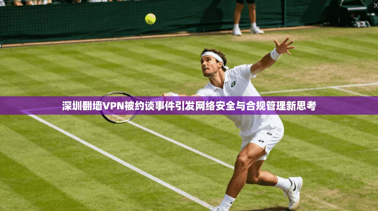 深圳翻墙VPN被约谈事件引发网络安全与合规管理新思考