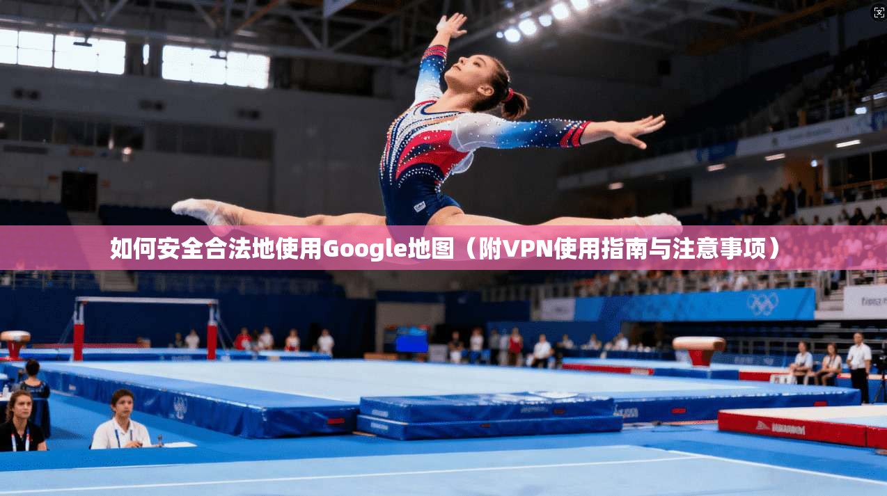如何安全合法地使用Google地图（附VPN使用指南与注意事项）