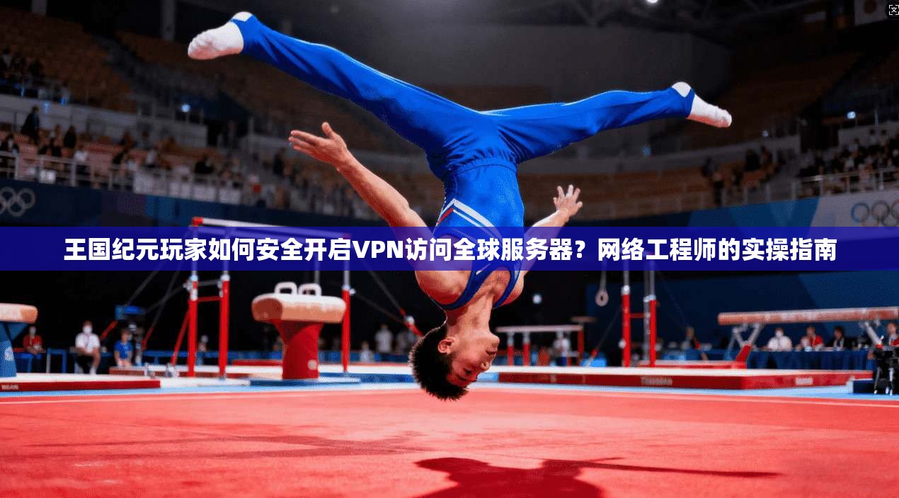 王国纪元玩家如何安全开启VPN访问全球服务器？网络工程师的实操指南