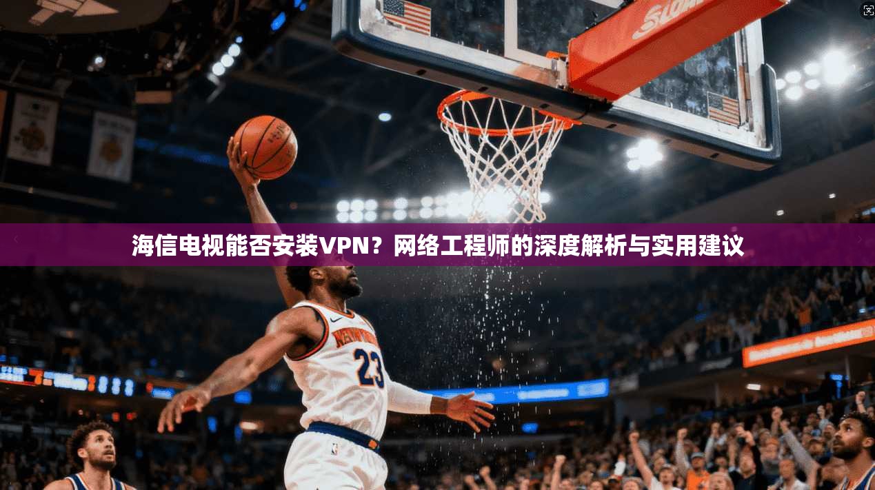 海信电视能否安装VPN？网络工程师的深度解析与实用建议