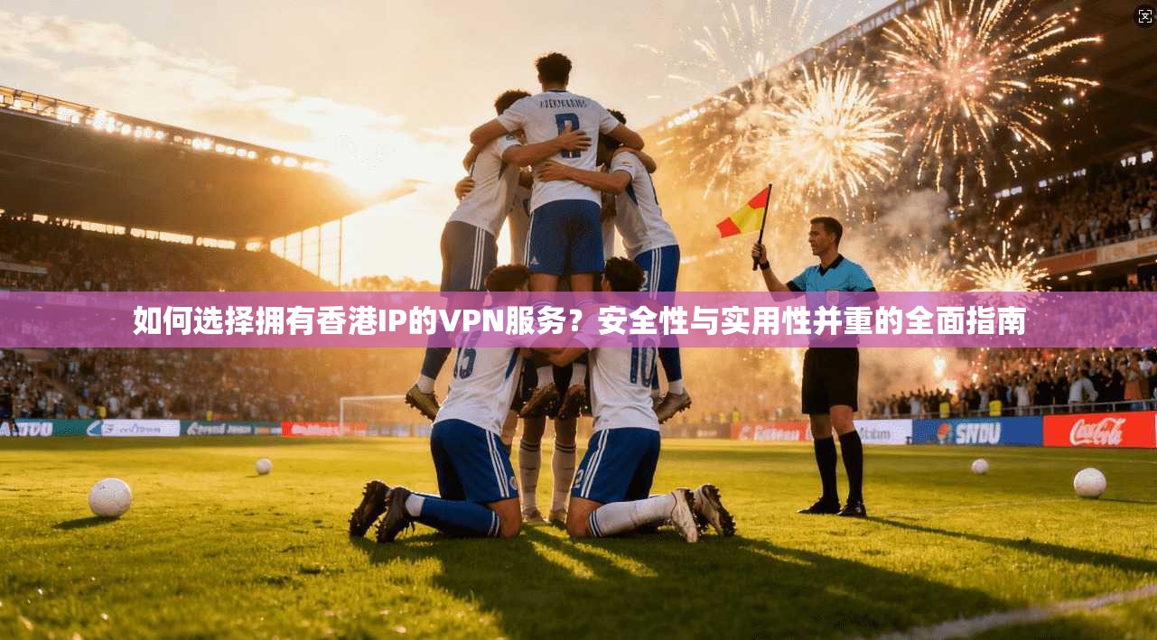 如何选择拥有香港IP的VPN服务?安全性与实用性并重的全面指南