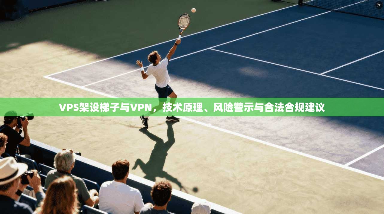 VPS架设梯子与VPN，技术原理、风险警示与合法合规建议