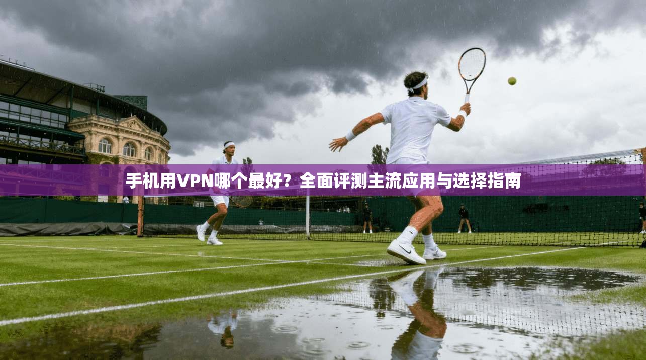 手机用VPN哪个最好？全面评测主流应用与选择指南