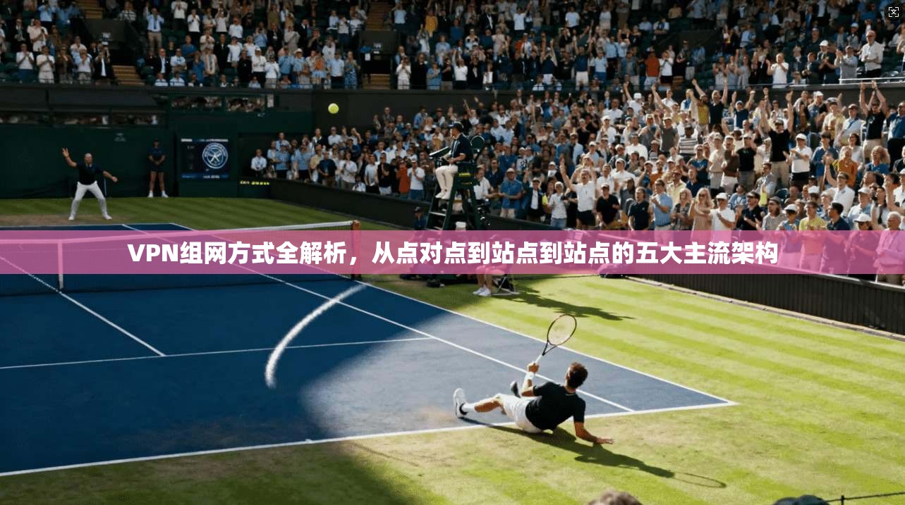 VPN组网方式全解析，从点对点到站点到站点的五大主流架构