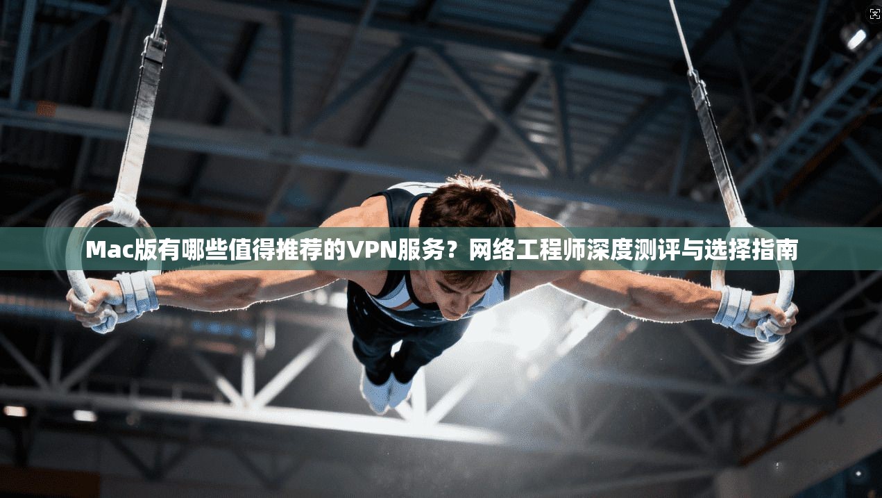 Mac版有哪些值得推荐的VPN服务？网络工程师深度测评与选择指南
