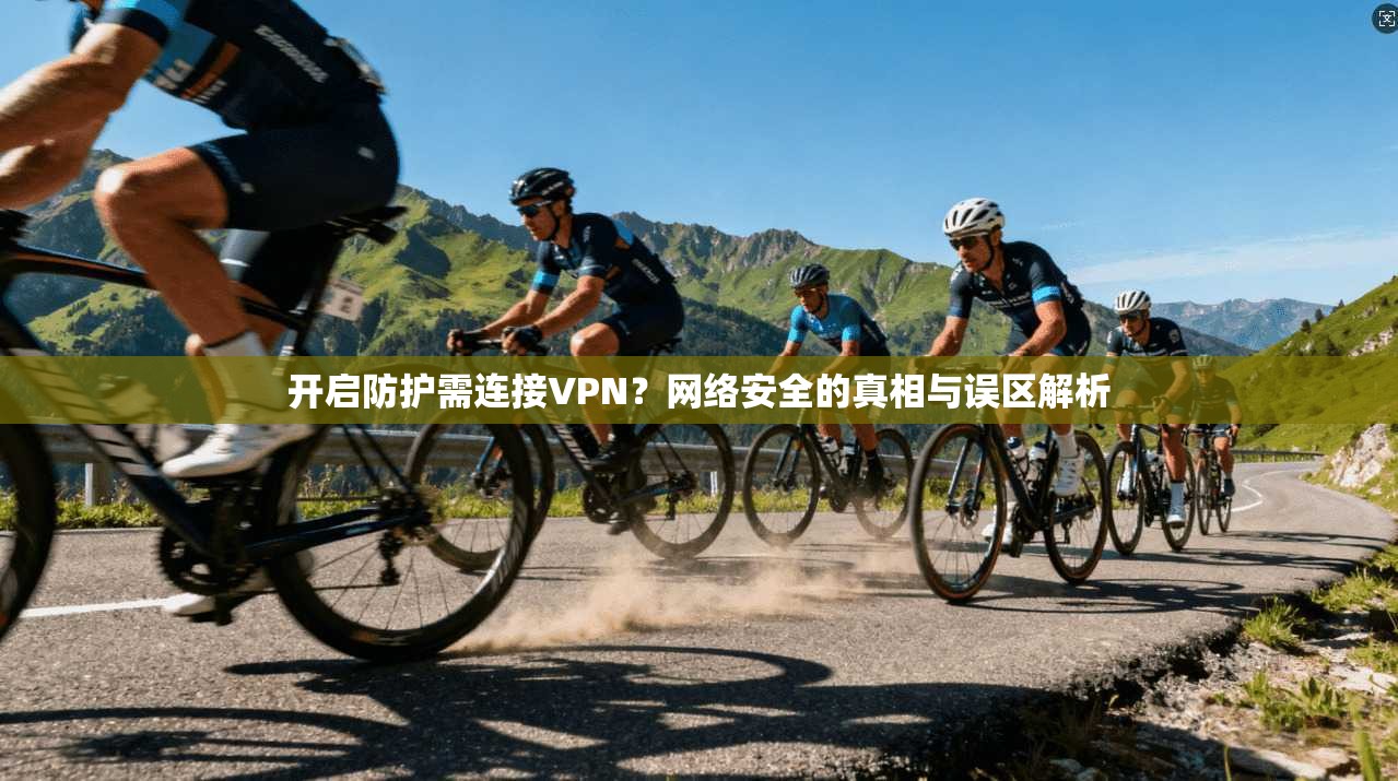开启防护需连接VPN？网络安全的真相与误区解析