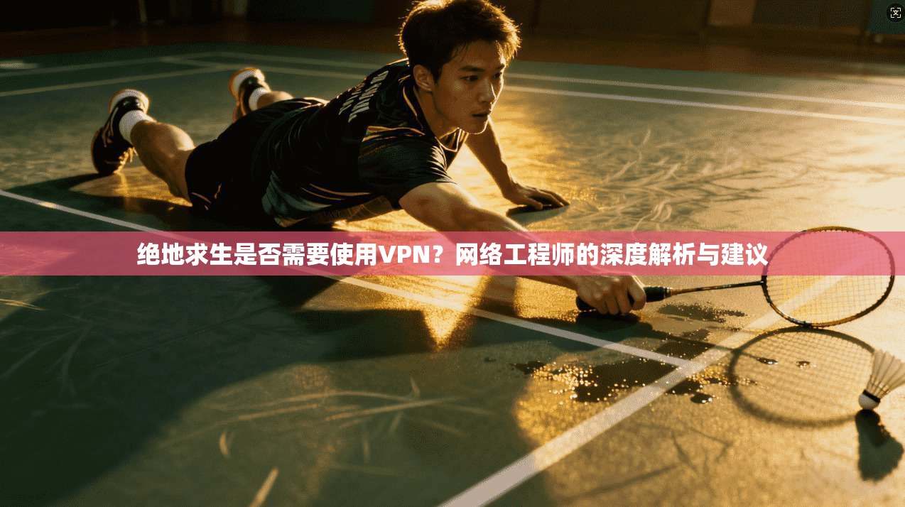 绝地求生是否需要使用VPN？网络工程师的深度解析与建议
