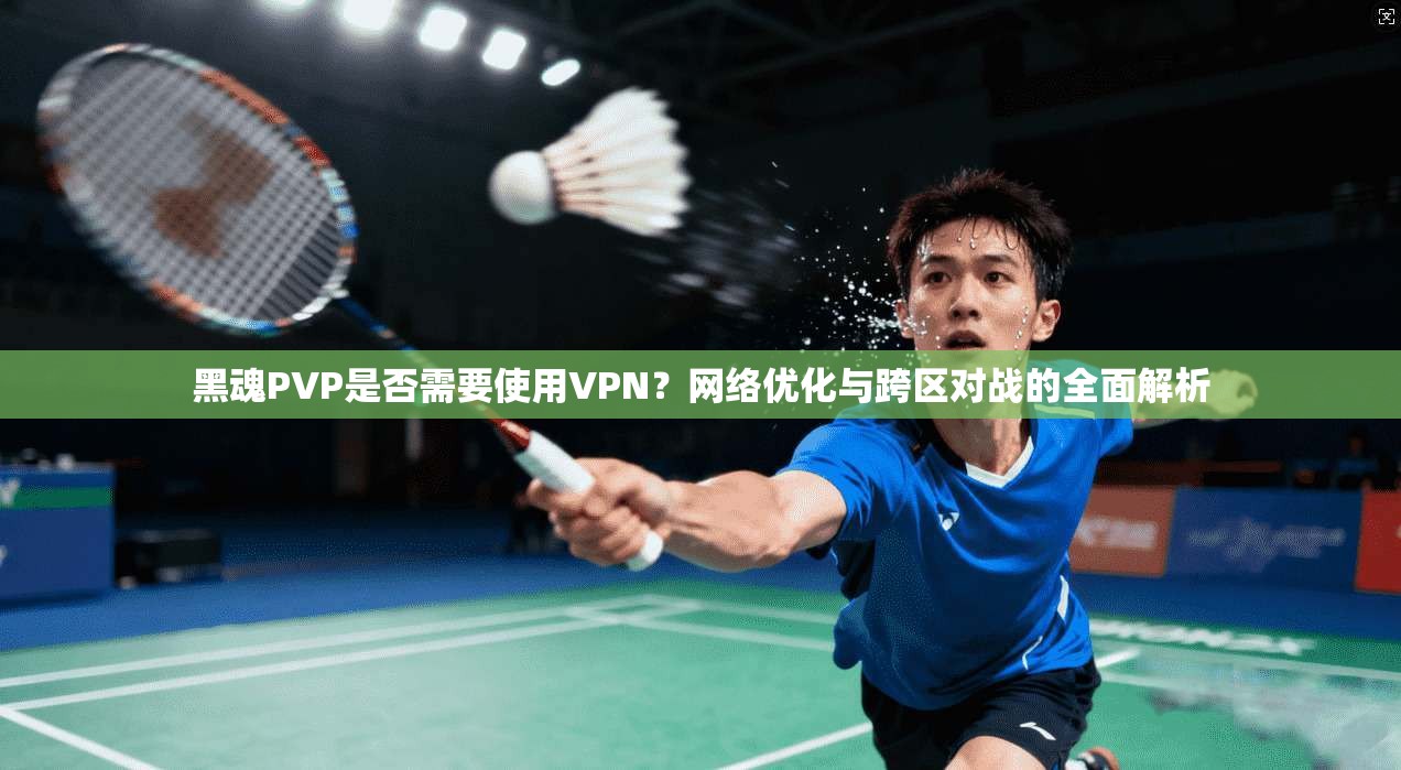 黑魂PVP是否需要使用VPN？网络优化与跨区对战的全面解析