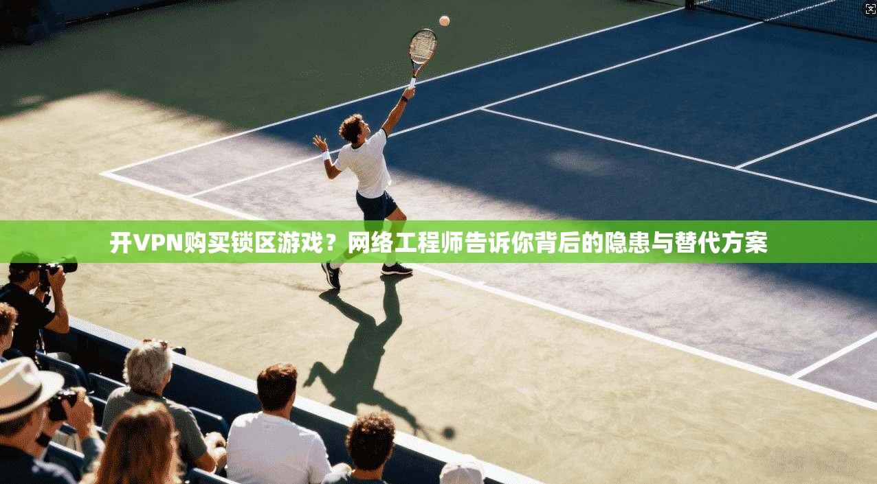 开VPN购买锁区游戏？网络工程师告诉你背后的隐患与替代方案