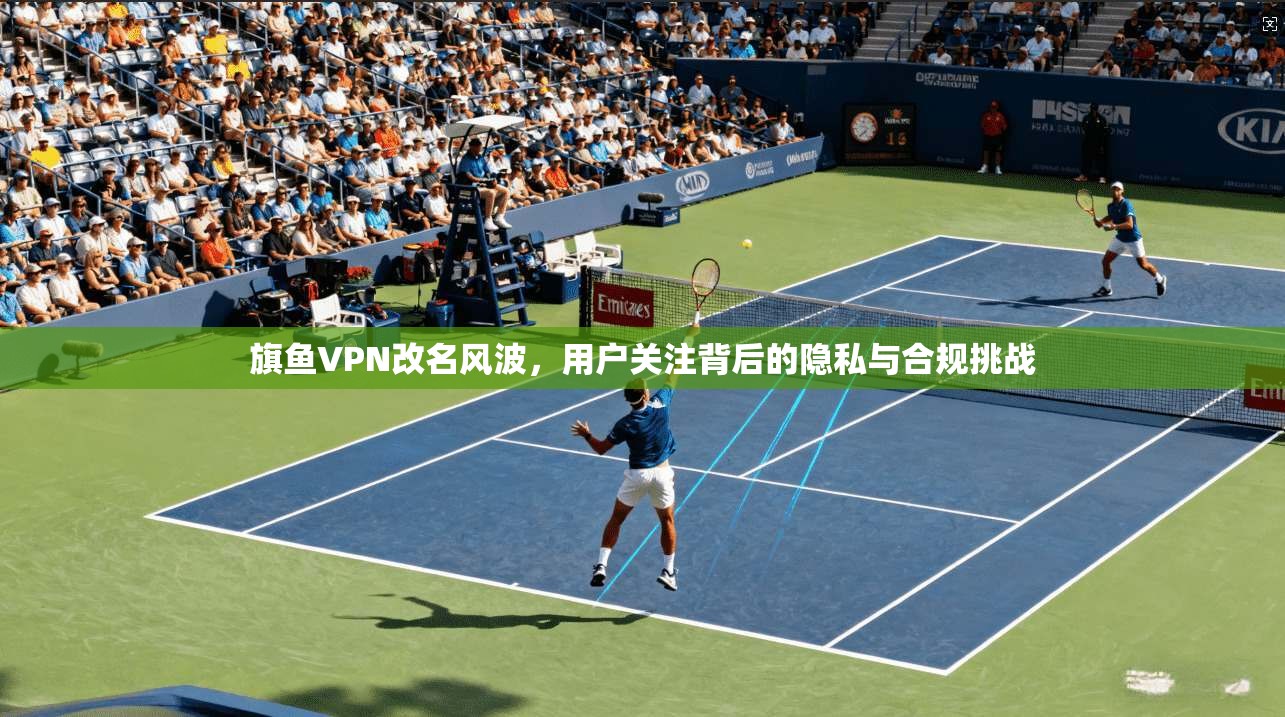 旗鱼VPN改名风波，用户关注背后的隐私与合规挑战