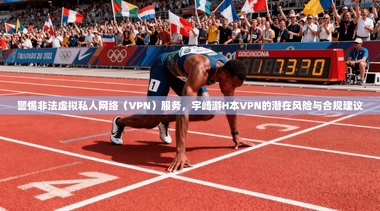警惕非法虚拟私人网络（VPN）服务，宇崎游H本VPN的潜在风险与合规建议