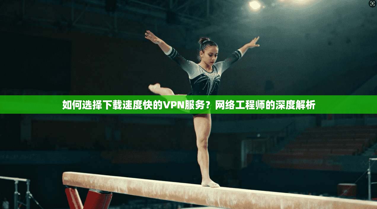 如何选择下载速度快的VPN服务？网络工程师的深度解析