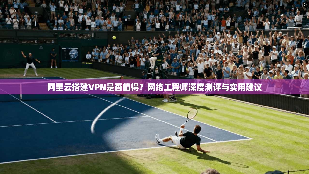 阿里云搭建VPN是否值得？网络工程师深度测评与实用建议