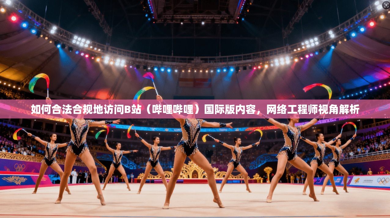 如何合法合规地访问B站（哔哩哔哩）国际版内容，网络工程师视角解析