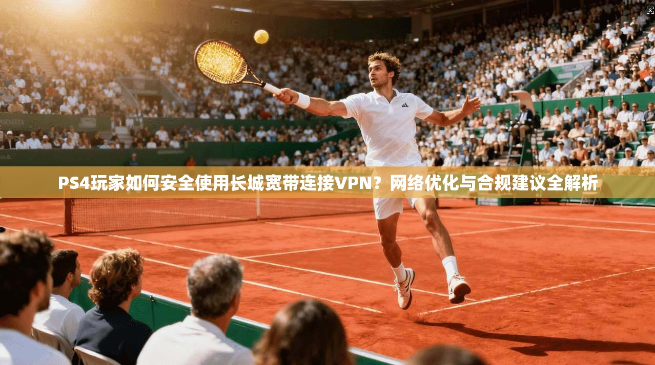 PS4玩家如何安全使用长城宽带连接VPN？网络优化与合规建议全解析