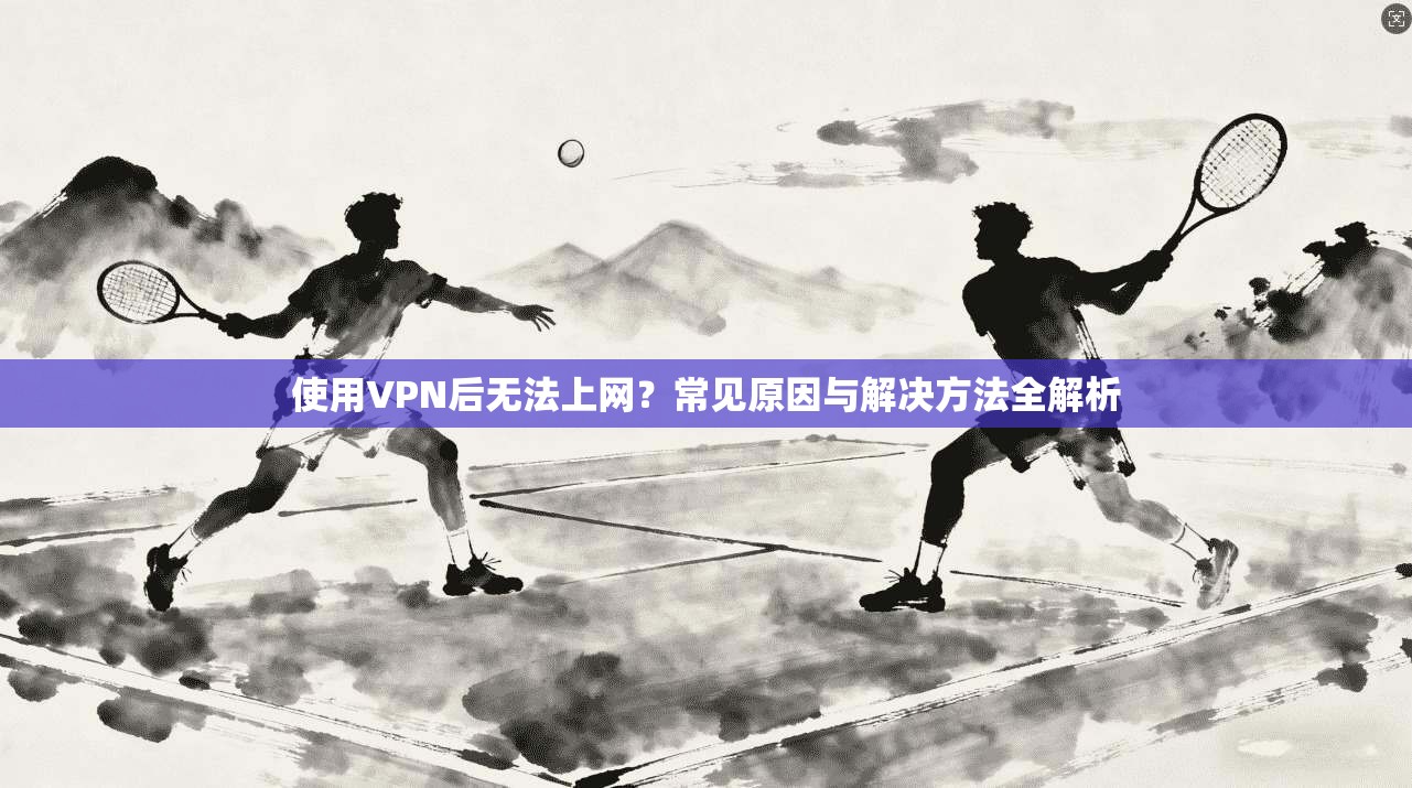 使用VPN后无法上网？常见原因与解决方法全解析