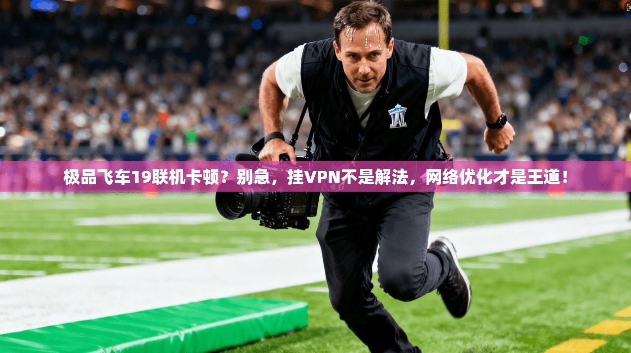 极品飞车19联机卡顿?别急,挂VPN不是解法,网络优化才是王道!