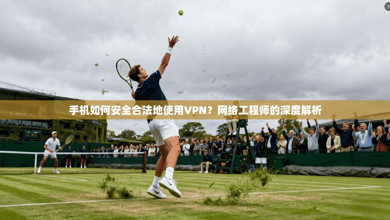 手机如何安全合法地使用VPN？网络工程师的深度解析
