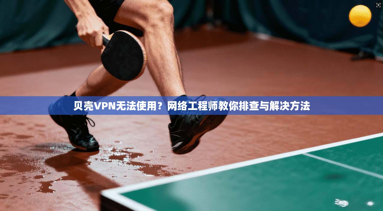 贝壳VPN无法使用？网络工程师教你排查与解决方法