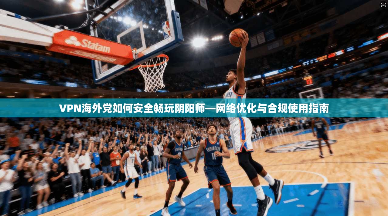 VPN海外党如何安全畅玩阴阳师—网络优化与合规使用指南