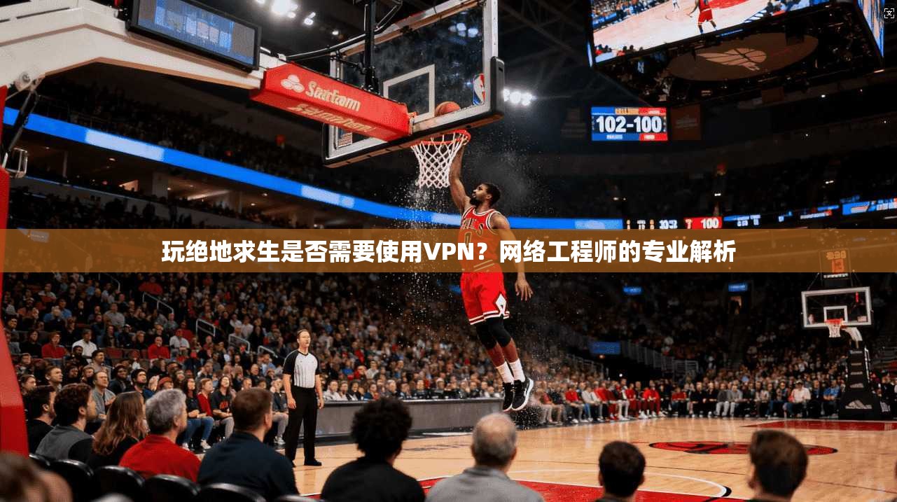 玩绝地求生是否需要使用VPN？网络工程师的专业解析