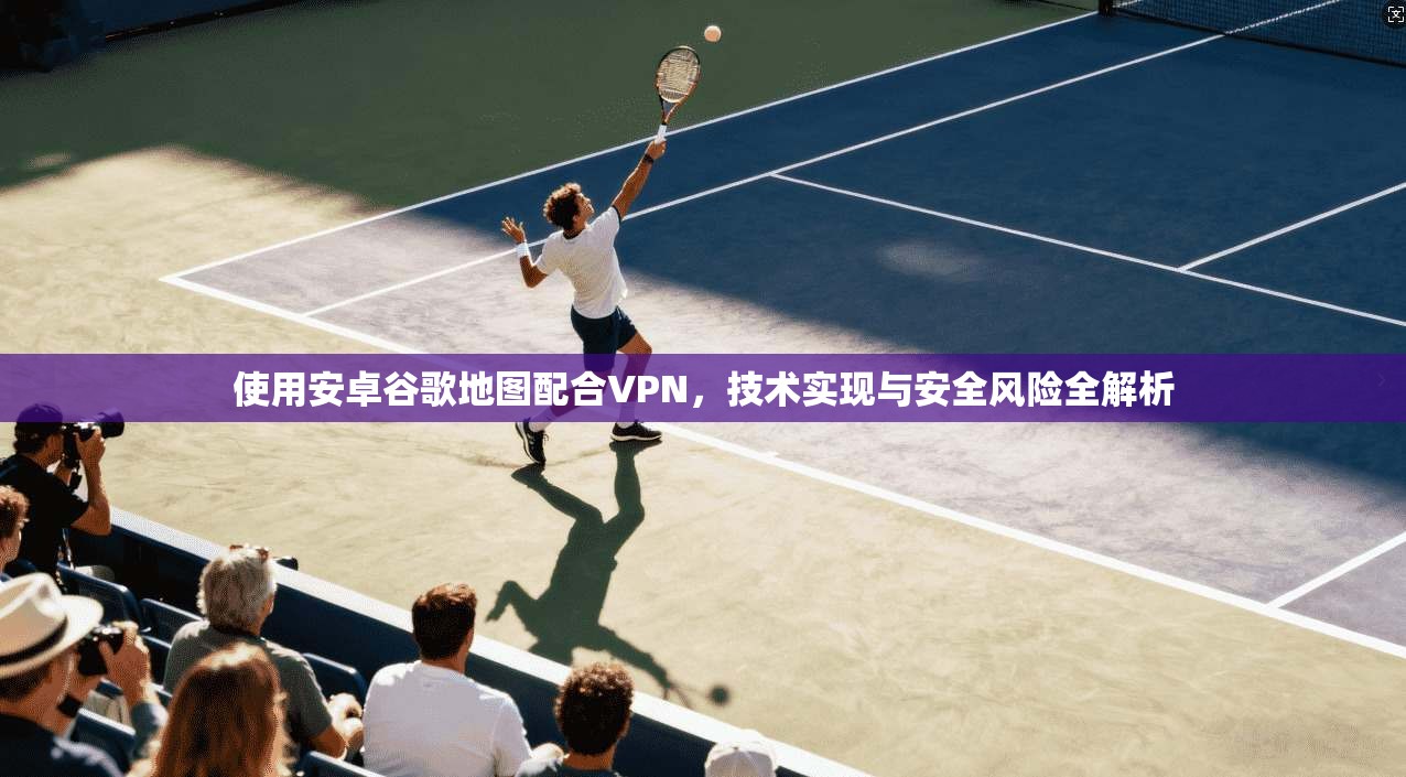 使用安卓谷歌地图配合VPN，技术实现与安全风险全解析