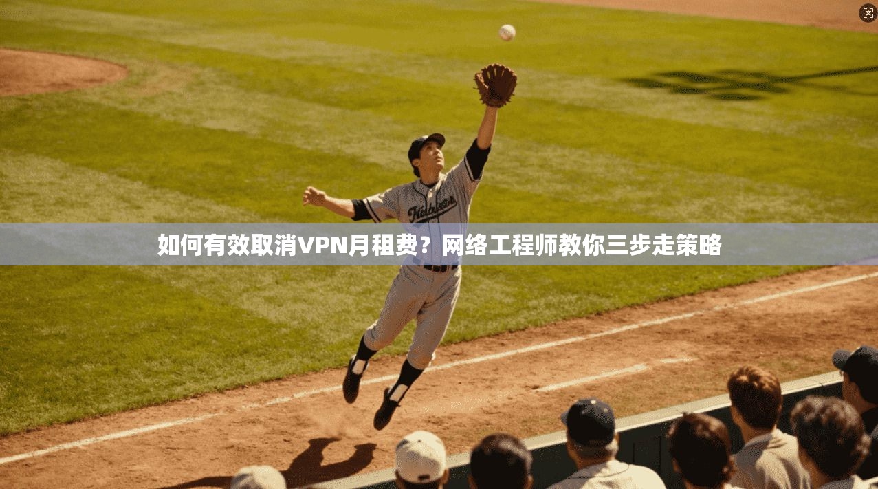 如何有效取消VPN月租费？网络工程师教你三步走策略