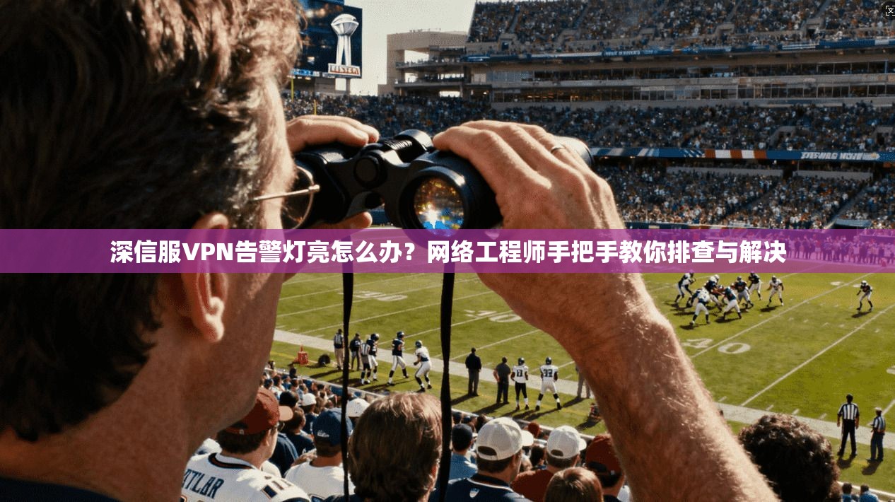 深信服VPN告警灯亮怎么办？网络工程师手把手教你排查与解决