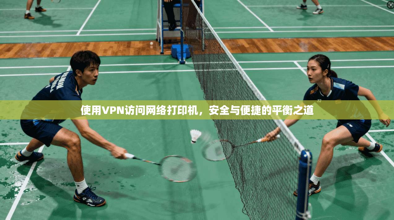使用VPN访问网络打印机，安全与便捷的平衡之道