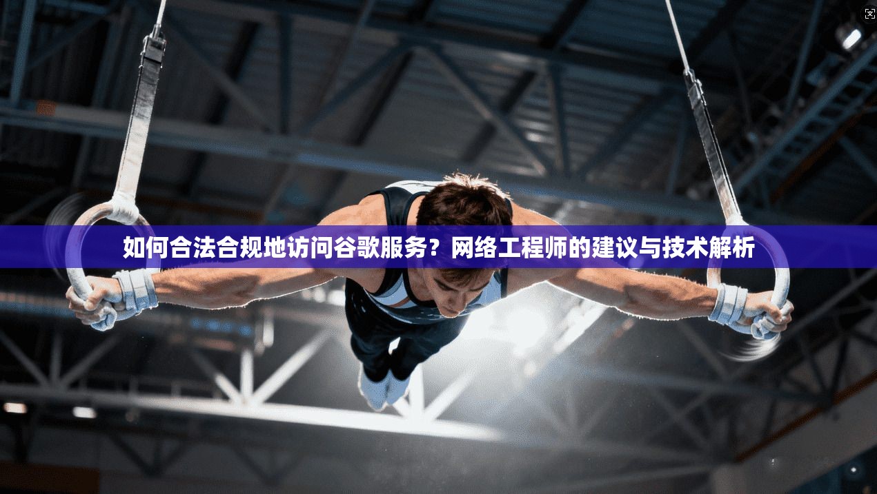 如何合法合规地访问谷歌服务?网络工程师的建议与技术解析